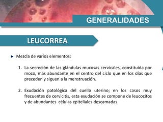 GENERALIDADES
LEUCORREA
Mezcla de varios elementos:
1. La secreción de las glándulas mucosas cervicales, constituida por
moco, más abundante en el centro del ciclo que en los días que
preceden y siguen a la menstruación.
2. Exudación patológica del cuello uterino; en los casos muy
frecuentes de cervicitis, esta exudación se compone de leucocitos
y de abundantes células epiteliales descamadas.
 