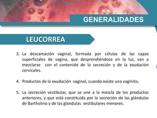 GENERALIDADES
LEUCORREA
3. La descamación vaginal, formada por células de las capas
superficiales de vagina, que desprendiéndose en la luz, van a
mezclarse con el contenido de la secreción y de la exudación
cervicales.
4. Productos de la exudación vaginal, cuando existe una vaginitis.
5. La secreción vestibular, que se une a la mezcla de los productos
anteriores, y que está constituida por la secreción de las glándulas
de Bartholino y de las glándulas vestibulares menores.
 