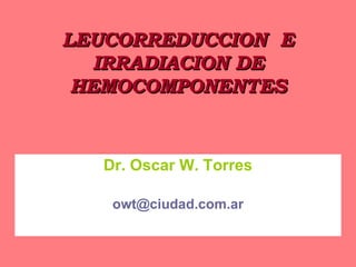 LEUCORREDUCCION  E IRRADIACION DE HEMOCOMPONENTES Dr. Oscar W. Torres [email_address] 