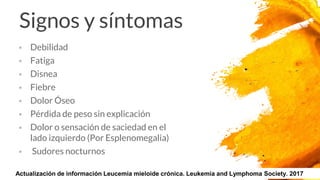  Debilidad
 Fatiga
 Disnea
 Fiebre
 Dolor Óseo
 Pérdida de peso sin explicación
 Dolor o sensación de saciedad en el
lado izquierdo (Por Esplenomegalia)
 Sudores nocturnos
Signos y síntomas
20Actualización de información Leucemia mieloide crónica. Leukemia and Lymphoma Society. 2017
 