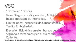 VSG
× 130 mm en 1ra hora
× Valor Diagostico: Organicidad, Actividad,
Reaccion sistémica, Intensidad.
× Limitaciones: Inespecificidad, Inconstancia,
Tardío, Ambigüedad.
× Elevación fisiológica en el embarazo desde el
segundo o tercer mes y en el puerperio, Baño
Caliente.
Prieto V. Jesús M. BALCELLS LA CLÍNICA Y EL LABORATORIO. 22.a EDICIÓN. 2015 Elsevier. España
 