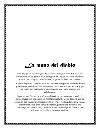 La mano del diablo
Juan Arcaya un próspero ganadero oriundo dela provincia de Loja, tenía
muchas cabezas de ganado en el sitio guabillo. Todas las tardes viajaba su
caballo hacia la parroquia Chacras y regresaba a las 12 de la noche
Un día de regreso a Guabillo iba a las 12 de la noche por un carretero insólito
y tenebroso denominado las quemazones que era un sendero oscuro, y que
casi nadie más lo transitaba y que además solo podía transitar una
cabalgadura.
Soplo un aire frio, se escuchó un aullido de un perro cercano, cuando de
pronto apareció de los oscuro un hombre en caballo. Como la noche era tan
oscura no don juan no pudo reconocerlo o verle el rostro, este hombre saludó
cortésmente a don Juan dándole su mano, justo en ese momento una
luciérnaga encendió su luz y don Juan pudo observar que la mano de este
señor era muy velluda como ser un simio.

 