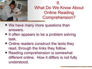 II.  What Do We Know About Online Reading Comprehension? We have many more questions than answers. It often appears to be a problem solving task. Online readers construct the texts they read, through the links they follow. Reading comprehension is somewhat different online.  How it differs is not fully understood. 