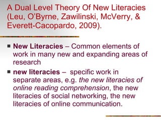 A Dual Level Theory Of New Literacies (Leu, O’Byrne, Zawilinski, McVerry, & Everett-Cacopardo, 2009). New Literacies  – Common elements of work in many new and expanding areas of research new literacies  –  specific work in separate areas, e.g.  the new literacies of online reading comprehension , the new literacies of social networking, the new literacies of online communication.  