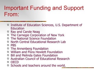 Important Funding and Support From: Institute of Education Sciences, U.S. Department of Education Ray and Carole Neag The Carnegie Corporation of New York The National Science Foundation North Central Educational Research Lab PBS The Annenberg Foundation William and Flora Hewlett Foundation Bill and Melinda Gates Foundation Australian Council of Educational Research OECD Schools and teachers around the world. 