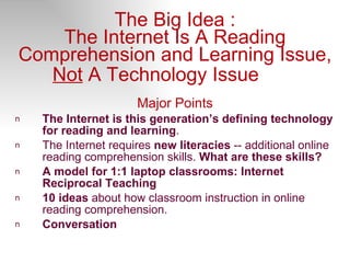 The Big Idea : The Internet Is A Reading Comprehension and Learning Issue,  Not  A Technology Issue   Major Points The Internet is this generation’s defining technology for reading and learning . The Internet requires  new literacies  -- additional online reading comprehension skills.  What are these skills?  A model for 1:1 laptop classrooms: Internet Reciprocal Teaching 10 ideas  about how classroom instruction in online reading comprehension. Conversation 