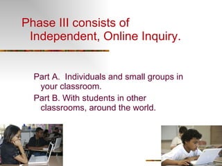 Phase III consists of Independent, Online Inquiry. Part A.  Individuals and small groups in your classroom. Part B. With students in other classrooms, around the world.  