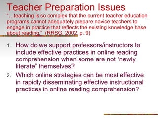 Teacher Preparation Issues “…teaching is so complex that the current teacher education programs cannot adequately prepare novice teachers to engage in practice that reflects the existing knowledge base about reading.”  (RRSG, 2002, p. 9) How do we support professors/instructors to include effective practices in online reading comprehension when some are not “newly literate” themselves? Which online strategies can be most effective in rapidly disseminating effective instructional practices in online reading comprehension? 