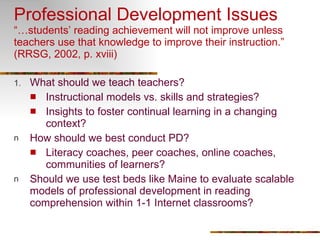 Professional Development Issues “…students’ reading achievement will not improve unless teachers use that knowledge to improve their instruction.” (RRSG, 2002, p. xviii) What should we teach teachers? Instructional models vs. skills and strategies? Insights to foster continual learning in a changing context? How should we best conduct PD? Literacy coaches, peer coaches, online coaches, communities of learners? Should we use test beds like Maine to evaluate scalable models of professional development in reading comprehension within 1-1 Internet classrooms? 