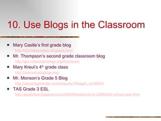 10. Use Blogs in the Classroom Mary Castle’s first grade blog  http://michellesmelser.blogspot.com/ Mr. Thompson’s second grade classroom blog http://gcs.infostreamblogs.org/tthompson Mary Kreul’s 4 th  grade class http://mskreul.edublogs.org/ Mr. Monson’s Grade 5 Blog http://classblogmeister.com/blog.php?blogger_id=59644 TAS Grade 3 ESL http://grade3esl.blogspot.com/2008/08/welcome-to-20082009-school-year.html 