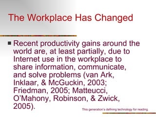 The Workplace Has Changed Recent productivity gains around the world are, at least partially, due to Internet use in the workplace to share information, communicate, and solve problems (van Ark, Inklaar, & McGuckin, 2003; Friedman, 2005; Matteucci, O’Mahony, Robinson, & Zwick, 2005). This generation’s defining technology for reading. 