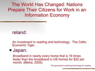 The World Has Changed: Nations Prepare Their Citizens for Work in an Information Economy Ireland: An investment in reading and technology.  The Celtic Economic Tiger. Japan: Broadband in nearly every home that is 16 times faster than the broadband in US homes for $22 per month. (Bleha, 2005) This generation’s defining technology for reading. 