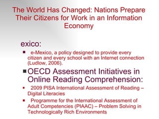 The World Has Changed: Nations Prepare Their Citizens for Work in an Information Economy Mexico: e-Mexico, a policy designed to provide every citizen and every school with an Internet connection (Ludlow, 2006). OECD Assessment Initiatives in Online Reading Comprehension: 2009  PISA   International Assessment of Reading – Digital Literacies Programme for the International Assessment of Adult Competencies (PIAAC) – Problem Solving in Technologically Rich Environments 