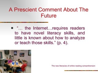 A Prescient Comment About The Future “…  the Internet…requires readers to have novel literacy skills, and little is known about how to analyze or teach those skills.” (p. 4).  The new literacies of online reading comprehension 