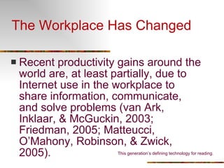 The Workplace Has Changed Recent productivity gains around the world are, at least partially, due to Internet use in the workplace to share information, communicate, and solve problems (van Ark, Inklaar, & McGuckin, 2003; Friedman, 2005; Matteucci, O’Mahony, Robinson, & Zwick, 2005). This generation’s defining technology for reading. 