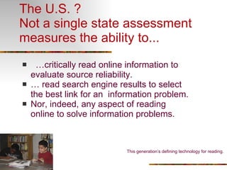 The U.S. ? Not a single state assessment measures the ability to... … critically read online information to evaluate source reliability. …  read search engine results to select the best link for an  information problem. Nor, indeed, any aspect of reading online to solve information problems. This generation’s defining technology for reading.  
