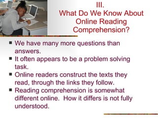 III.  What Do We Know About Online Reading Comprehension? We have many more questions than answers. It often appears to be a problem solving task. Online readers construct the texts they read, through the links they follow. Reading comprehension is somewhat different online.  How it differs is not fully understood. 