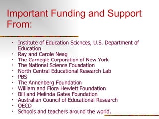 Important Funding and Support From: Institute of Education Sciences, U.S. Department of Education Ray and Carole Neag The Carnegie Corporation of New York The National Science Foundation North Central Educational Research Lab PBS The Annenberg Foundation William and Flora Hewlett Foundation Bill and Melinda Gates Foundation Australian Council of Educational Research OECD Schools and teachers around the world. 