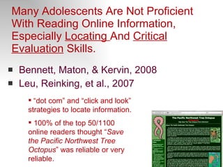 Many Adolescents Are Not Proficient With Reading Online Information, Especially  Locating  And  Critical Evaluation  Skills.  Bennett, Maton, & Kervin, 2008 Leu, Reinking, et al., 2007 “ dot com” and “click and look” strategies to locate information. 100% of the top 50/1100 online readers thought “ Save the Pacific Northwest Tree Octopus ” was reliable or very reliable.   