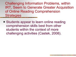 Challenging Information Problems, within IRT, Seem to Generate Greater Acquisition of Online Reading Comprehension Strategies Students appear to learn online reading comprehension skills best from other students within the context of more challenging activities (Castek, 2008). 