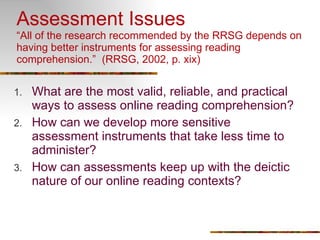Assessment Issues “All of the research recommended by the RRSG depends on having better instruments for assessing reading comprehension.”  (RRSG, 2002, p. xix) What are the most valid, reliable, and practical ways to assess online reading comprehension?  How can we develop more sensitive assessment instruments that take less time to administer? How can assessments keep up with the deictic nature of our online reading contexts? 
