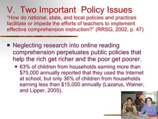 V.  Two Important  Policy Issues “How do national, state, and local policies and practices facilitate or impede the efforts of teachers to implement effective comprehension instruction?” (RRSG, 2002, p. 47) Neglecting research into online reading comprehension perpetuates public policies that help the rich get richer and the poor get poorer. 63% of children from households earning more than $75,000 annually reported that they used the Internet at school, but only 36% of children from households earning less than $15,000 annually (Lazarus, Wainer, and Lipper, 2005).  