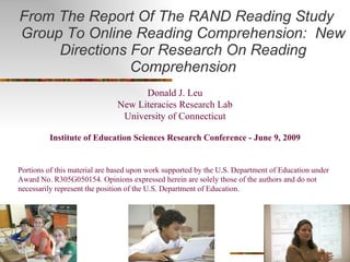 From The Report Of The RAND Reading Study Group To Online Reading Comprehension:  New Directions For Research On Reading Comprehension Donald J. Leu New Literacies Research Lab University of Connecticut Institute of Education Sciences Research Conference - June 9, 2009 Portions of this material are based upon work supported by the U.S. Department of Education under Award No. R305G050154. Opinions expressed herein are solely those of the authors and do not necessarily represent the position of the U.S. Department of Education.  
