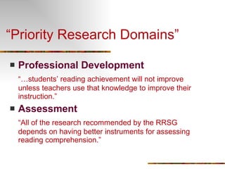 “Priority Research Domains” Professional Development “… students’ reading achievement will not improve unless teachers use that knowledge to improve their instruction.” Assessment “ All of the research recommended by the RRSG depends on having better instruments for assessing reading comprehension.” 