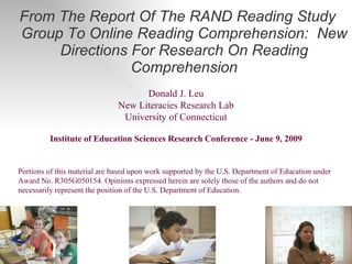 [object Object],Donald J. Leu New Literacies Research Lab University of Connecticut Institute of Education Sciences Research Conference - June 9, 2009 Portions of this material are based upon work supported by the U.S. Department of Education under Award No. R305G050154. Opinions expressed herein are solely those of the authors and do not necessarily represent the position of the U.S. Department of Education.  