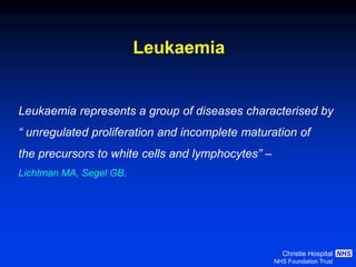 Christie Hospital
NHS Foundation Trust
NHS
Leukaemia represents a group of diseases characterised by
“ unregulated proliferation and incomplete maturation of
the precursors to white cells and lymphocytes” –
Lichtman MA, Segel GB.
Leukaemia
 