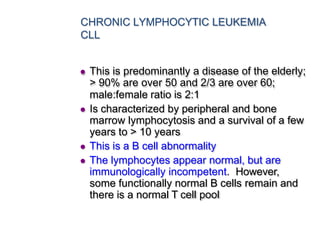 CHRONIC LYMPHOCYTIC LEUKEMIA
CLL
 This is predominantly a disease of the elderly;
> 90% are over 50 and 2/3 are over 60;
male:female ratio is 2:1
 Is characterized by peripheral and bone
marrow lymphocytosis and a survival of a few
years to > 10 years
 This is a B cell abnormality
 The lymphocytes appear normal, but are
immunologically incompetent. However,
some functionally normal B cells remain and
there is a normal T cell pool
 