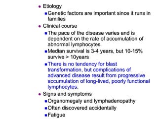  Etiology
Genetic factors are important since it runs in
families
 Clinical course
The pace of the disease varies and is
dependent on the rate of accumulation of
abnormal lymphocytes
Median survival is 3-4 years, but 10-15%
survive > 10years
There is no tendency for blast
transformation, but complications of
advanced disease result from progressive
accumulation of long-lived, poorly functional
lymphocytes.
 Signs and symptoms
Organomegaly and lymphadenopathy
Often discovered accidentally
Fatigue
 