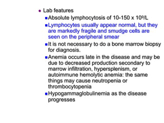  Lab features
Absolute lymphocytosis of 10-150 x 109/L
Lymphocytes usually appear normal, but they
are markedly fragile and smudge cells are
seen on the peripheral smear
It is not necessary to do a bone marrow biopsy
for diagnosis.
Anemia occurs late in the disease and may be
due to decreased production secondary to
marrow infiltration, hypersplenism, or
autoimmune hemolytic anemia: the same
things may cause neutropenia or
thrombocytopenia
Hypogammaglobulinemia as the disease
progresses
 
