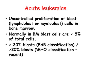 Acute leukemias
• Uncontrolled proliferation of blast
(lymphoblast or myeloblast) cells in
bone marrow.
• Normally in BM blast cells are < 5%
of total cells.
• > 30% blasts (FAB classification) /
>20% blasts (WHO classification –
recent)
 