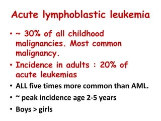 Acute lymphoblastic leukemia
• ~ 30% of all childhood
malignancies. Most common
malignancy.
• Incidence in adults : 20% of
acute leukemias
• ALL five times more common than AML.
• ~ peak incidence age 2-5 years
• Boys > girls
 