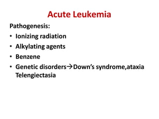 Acute Leukemia
Pathogenesis:
• Ionizing radiation
• Alkylating agents
• Benzene
• Genetic disordersDown’s syndrome,ataxia
Telengiectasia
 