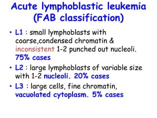 Acute lymphoblastic leukemia
(FAB classification)
• L1 : small lymphoblasts with
coarse,condensed chromatin &
inconsistent 1-2 punched out nucleoli.
75% cases
• L2 : large lymphoblasts of variable size
with 1-2 nucleoli. 20% cases
• L3 : large cells, fine chromatin,
vacuolated cytoplasm. 5% cases
 
