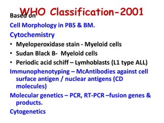 BasW
ed o
H
n O Classification-2001
Cell Morphology in PBS & BM.
Cytochemistry
• Myeloperoxidase stain - Myeloid cells
• Sudan Black B- Myeloid cells
• Periodic acid schiff – Lymhoblasts (L1 type ALL)
Immunophenotyping – McAntibodies against cell
surface antigen / nuclear antigens (CD
molecules)
Molecular genetics – PCR, RT-PCR –fusion genes &
products.
Cytogenetics
 