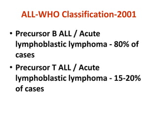ALL-WHO Classification-2001
• Precursor B ALL / Acute
lymphoblastic lymphoma - 80% of
cases
• Precursor T ALL / Acute
lymphoblastic lymphoma - 15-20%
of cases
 