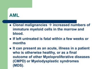 AML
 Clonal malignancies  increased numbers of
immature myeloid cells in the marrow and
blood.
 If left untreated is fatal within a few weeks or
months
 It can present as an acute, illness in a patient
who is otherwise healthy, or as a final
outcome of other Myeloproliferative diseases
(CMPD) or Myelodysplastic syndromes
(MDS).
 