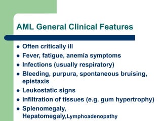 AML General Clinical Features
 Often critically ill
 Fever, fatigue, anemia symptoms
 Infections (usually respiratory)
 Bleeding, purpura, spontaneous bruising,
epistaxis
 Leukostatic signs
 Infiltration of tissues (e.g. gum hypertrophy)
 Splenomegaly,
Hepatomegaly,Lymphoadenopathy
 