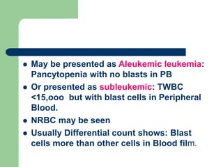  May be presented as Aleukemic leukemia:
Pancytopenia with no blasts in PB
 Or presented as subleukemic: TWBC
<15,ooo but with blast cells in Peripheral
Blood.
 NRBC may be seen
 Usually Differential count shows: Blast
cells more than other cells in Blood film.
 