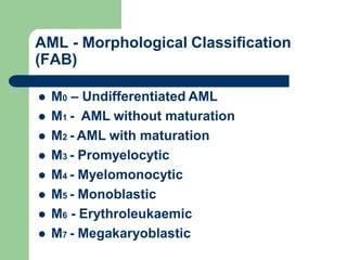 AML - Morphological Classification
(FAB)
 M0 – Undifferentiated AML
 M1 - AML without maturation
 M2 - AML with maturation
 M3 - Promyelocytic
 M4 - Myelomonocytic
 M5 - Monoblastic
 M6 - Erythroleukaemic
 M7 - Megakaryoblastic
 