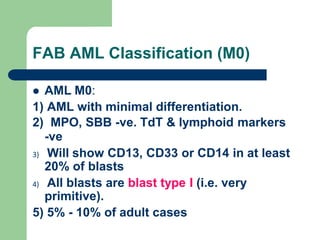 FAB AML Classification (M0)
 AML M0:
1) AML with minimal differentiation.
2) MPO, SBB -ve. TdT & lymphoid markers
-ve
3) Will show CD13, CD33 or CD14 in at least
20% of blasts
4) All blasts are blast type I (i.e. very
primitive).
5) 5% - 10% of adult cases
 