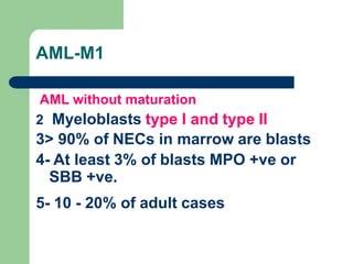 AML-M1
AML without maturation
2 Myeloblasts type I and type II
3> 90% of NECs in marrow are blasts
4- At least 3% of blasts MPO +ve or
SBB +ve.
5- 10 - 20% of adult cases
 