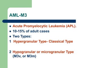 AML-M3
 Acute Promyelocytic Leukemia (APL).
 10-15% of adult cases
 Two Types:
1 Hypergranular Type- Classical Type
2 Hypogranular or microgranular Type
(M3v, or M3m)
 