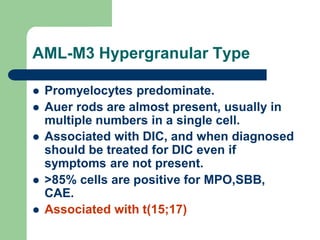 AML-M3 Hypergranular Type
 Promyelocytes predominate.
 Auer rods are almost present, usually in
multiple numbers in a single cell.
 Associated with DIC, and when diagnosed
should be treated for DIC even if
symptoms are not present.
 >85% cells are positive for MPO,SBB,
CAE.
 Associated with t(15;17)
 