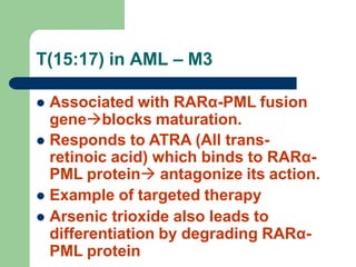 T(15:17) in AML – M3
 Associated with RARα-PML fusion
geneblocks maturation.
 Responds to ATRA (All trans-
retinoic acid) which binds to RARα-
PML protein antagonize its action.
 Example of targeted therapy
 Arsenic trioxide also leads to
differentiation by degrading RARα-
PML protein
 