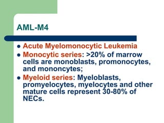 AML-M4
 Acute Myelomonocytic Leukemia
 Monocytic series: >20% of marrow
cells are monoblasts, promonocytes,
and mononcytes;
 Myeloid series: Myeloblasts,
promyelocytes, myelocytes and other
mature cells represent 30-80% of
NECs.
 