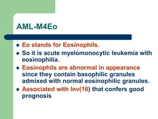 AML-M4Eo
 Eo stands for Eosinophils.
 So it is acute myelomonocytic leukemia with
eosinophilia.
 Eosinophils are abnormal in appearance
since they contain basophilic granules
admixed with normal eosinophilic granules.
 Associated with Inv(16) that confers good
prognosis
 